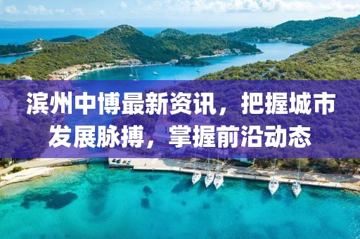 滨州中博最新资讯，把握城市发展脉搏，掌握前沿动态