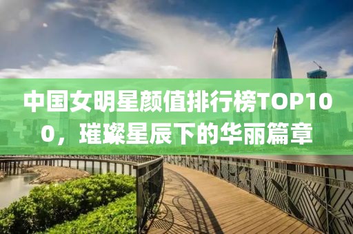 中国女明星颜值排行榜TOP100，璀璨星辰下的华丽篇章