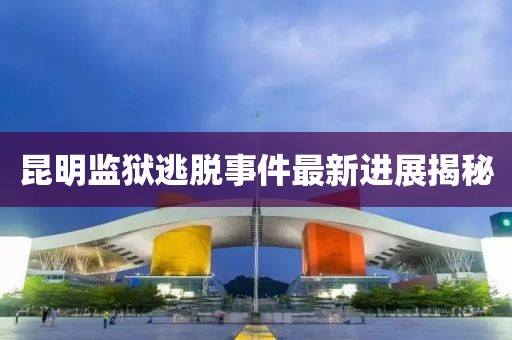 昆明监狱逃脱事件最新进展揭秘