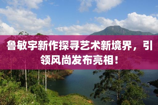 鲁敏宇新作探寻艺术新境界，引领风尚发布亮相！