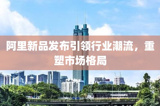 阿里新品发布引领行业潮流，重塑市场格局