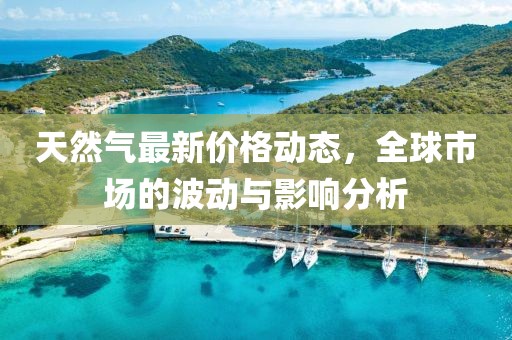 天然气最新价格动态，全球市场的波动与影响分析