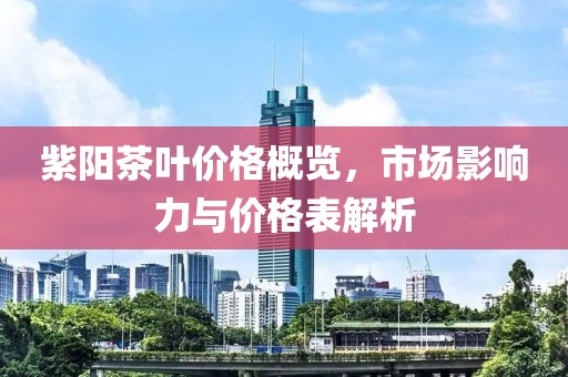 紫阳茶叶价格概览，市场影响力与价格表解析