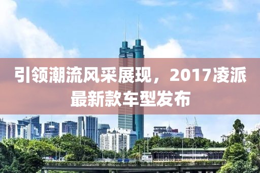 引领潮流风采展现，2017凌派最新款车型发布