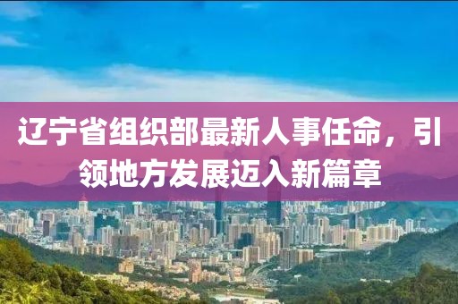 辽宁省组织部最新人事任命，引领地方发展迈入新篇章