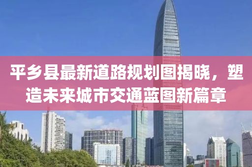 平乡县最新道路规划图揭晓，塑造未来城市交通蓝图新篇章