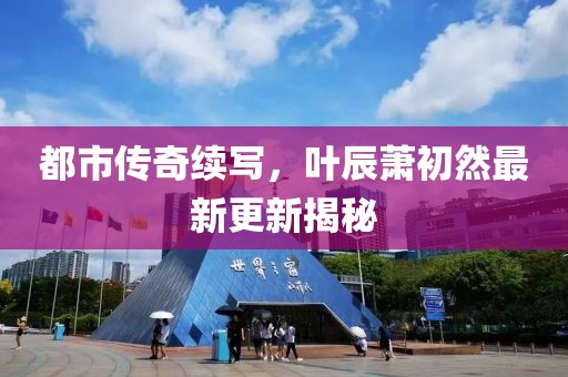 都市传奇续写，叶辰萧初然最新更新揭秘