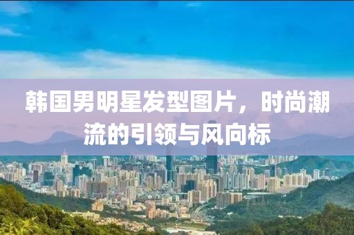 韩国男明星发型图片，时尚潮流的引领与风向标