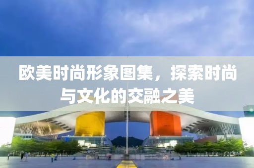 欧美时尚形象图集，探索时尚与文化的交融之美