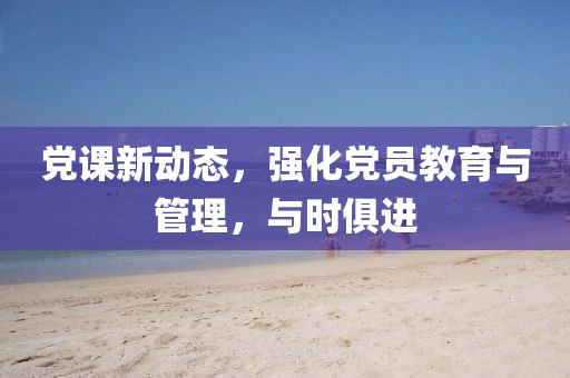 党课新动态，强化党员教育与管理，与时俱进