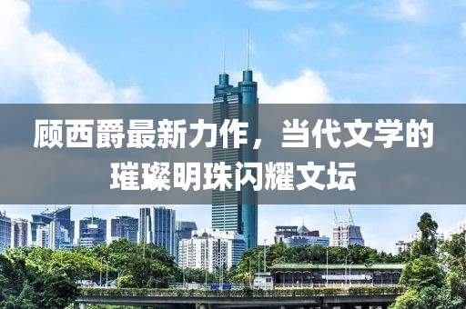 顾西爵最新力作，当代文学的璀璨明珠闪耀文坛