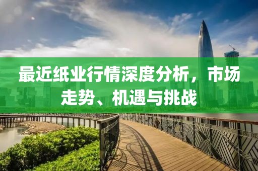 最近纸业行情深度分析，市场走势、机遇与挑战