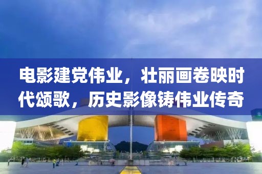 电影建党伟业，壮丽画卷映时代颂歌，历史影像铸伟业传奇