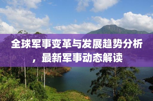 全球军事变革与发展趋势分析，最新军事动态解读