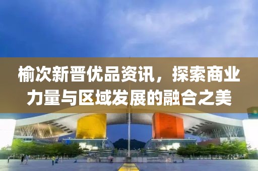 榆次新晋优品资讯，探索商业力量与区域发展的融合之美