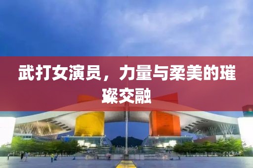 武打女演员，力量与柔美的璀璨交融