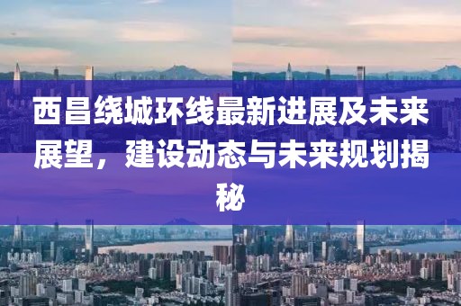 西昌绕城环线最新进展及未来展望，建设动态与未来规划揭秘