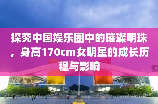 探究中国娱乐圈中的璀璨明珠，身高170cm女明星的成长历程与影响