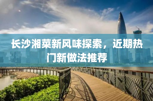 长沙湘菜新风味探索，近期热门新做法推荐