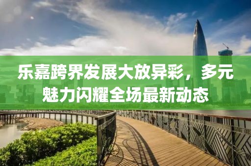 乐嘉跨界发展大放异彩，多元魅力闪耀全场最新动态