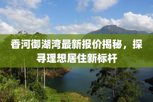 香河御湖湾最新报价揭秘，探寻理想居住新标杆