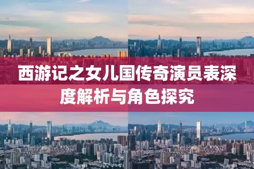 西游记之女儿国传奇演员表深度解析与角色探究