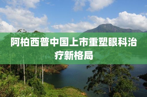 阿柏西普中国上市重塑眼科治疗新格局