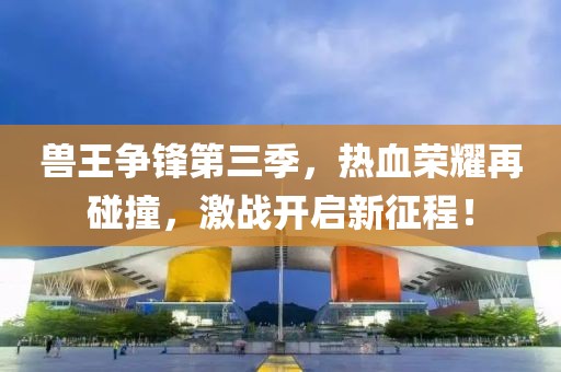 兽王争锋第三季，热血荣耀再碰撞，激战开启新征程！