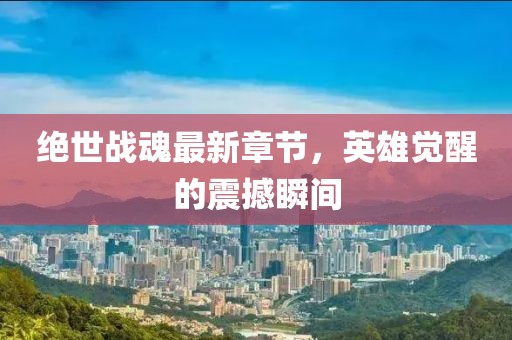 绝世战魂最新章节，英雄觉醒的震撼瞬间