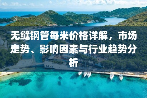 无缝钢管每米价格详解，市场走势、影响因素与行业趋势分析