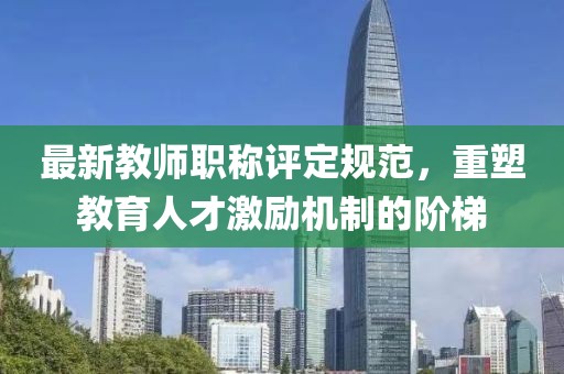 最新教师职称评定规范，重塑教育人才激励机制的阶梯