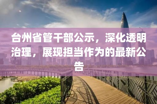 台州省管干部公示，深化透明治理，展现担当作为的最新公告