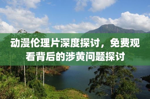 动漫伦理片深度探讨，免费观看背后的涉黄问题探讨