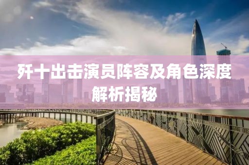 歼十出击演员阵容及角色深度解析揭秘