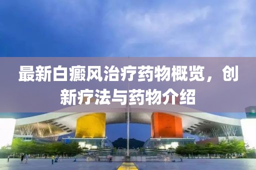 最新白癜风治疗药物概览，创新疗法与药物介绍