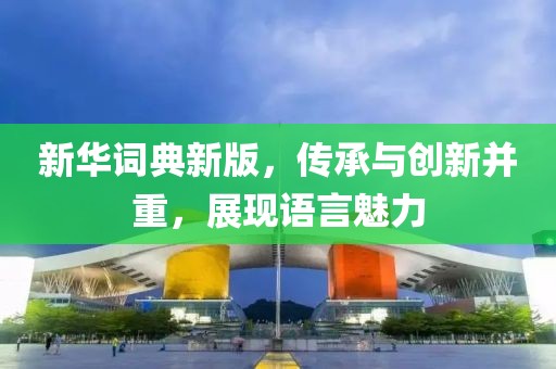 新华词典新版，传承与创新并重，展现语言魅力