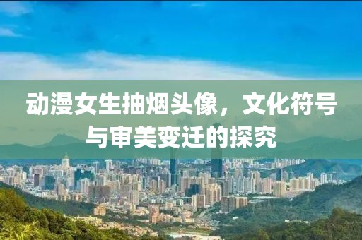 动漫女生抽烟头像，文化符号与审美变迁的探究