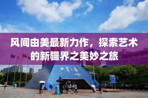 风间由美最新力作，探索艺术的新疆界之美妙之旅