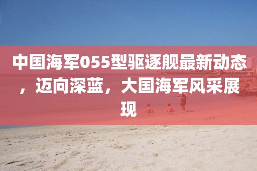 中国海军055型驱逐舰最新动态，迈向深蓝，大国海军风采展现