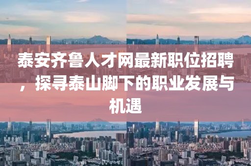泰安齐鲁人才网最新职位招聘，探寻泰山脚下的职业发展与机遇