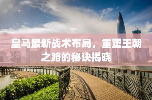 皇马最新战术布局，重塑王朝之路的秘诀揭晓