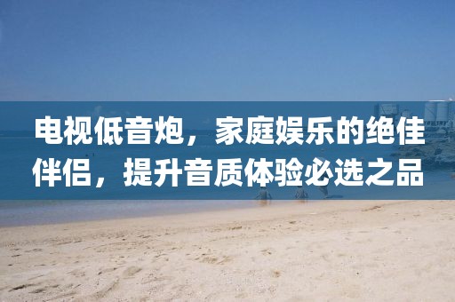 电视低音炮，家庭娱乐的绝佳伴侣，提升音质体验必选之品