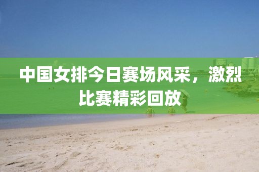 中国女排今日赛场风采，激烈比赛精彩回放