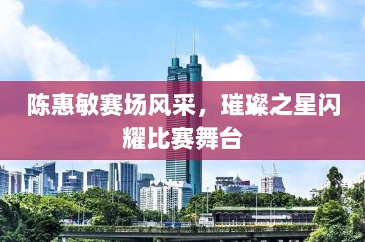 陈惠敏赛场风采，璀璨之星闪耀比赛舞台