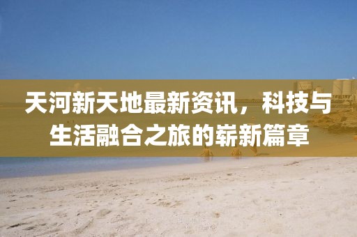天河新天地最新资讯，科技与生活融合之旅的崭新篇章