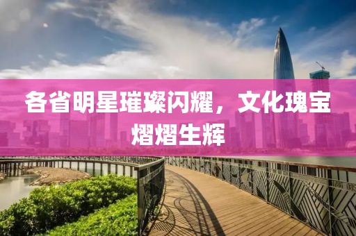 各省明星璀璨闪耀，文化瑰宝熠熠生辉