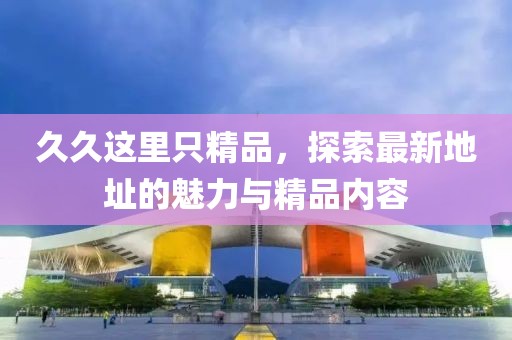 久久这里只精品，探索最新地址的魅力与精品内容