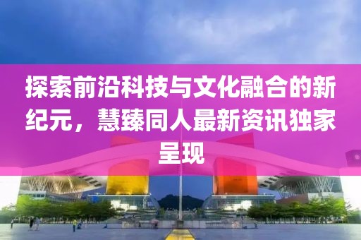 探索前沿科技与文化融合的新纪元，慧臻同人最新资讯独家呈现