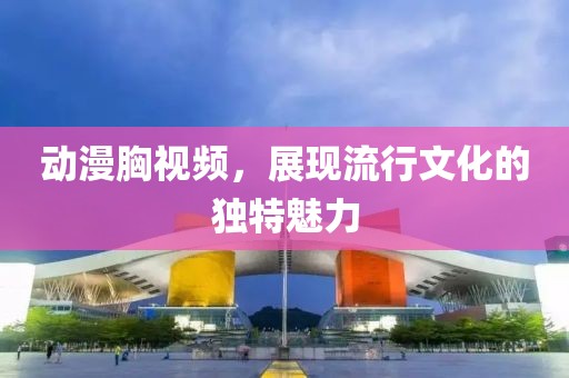 动漫胸视频，展现流行文化的独特魅力