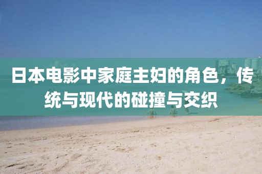 日本电影中家庭主妇的角色，传统与现代的碰撞与交织